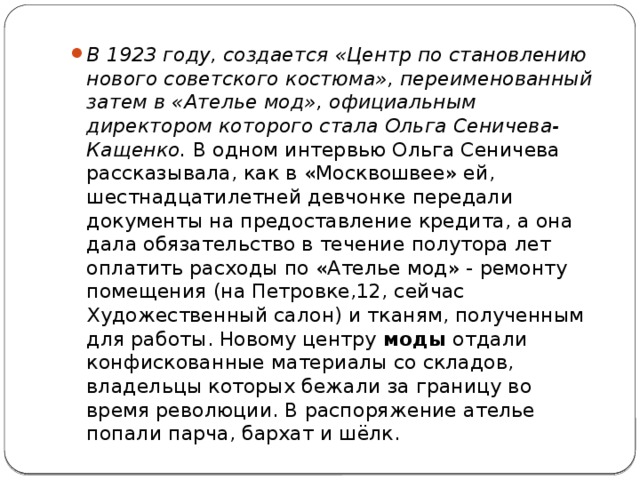 В 1923 году, создается «Центр по становлению нового советского костюма», переименованный затем в «Ателье мод», официальным директором которого стала Ольга Сеничева-Кащенко.  В одном интервью Ольга Сеничева рассказывала, как в «Москвошвее» ей, шестнадцатилетней девчонке передали документы на предоставление кредита, а она дала обязательство в течение полутора лет оплатить расходы по «Ателье мод» - ремонту помещения (на Петровке,12, сейчас Художественный салон) и тканям, полученным для работы. Новому центру  моды  отдали конфискованные материалы со складов, владельцы которых бежали за границу во время революции. В распоряжение ателье попали парча, бархат и шёлк. 