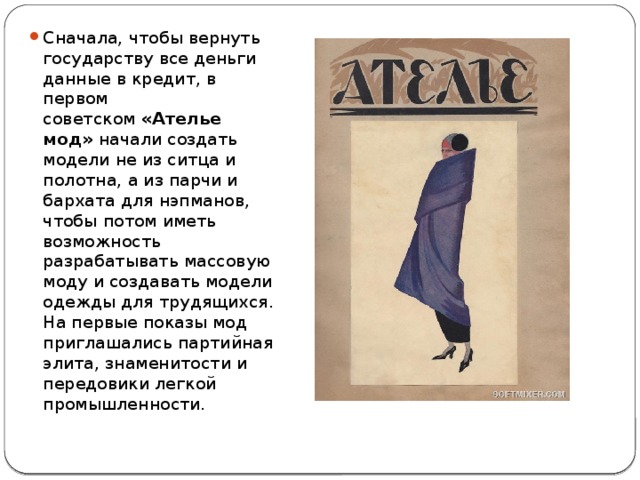 Сначала, чтобы вернуть государству все деньги данные в кредит, в первом советском  «Ателье мод»  начали создать модели не из ситца и полотна, а из парчи и бархата для нэпманов, чтобы потом иметь возможность разрабатывать массовую моду и создавать модели одежды для трудящихся. На первые показы мод приглашались партийная элита, знаменитости и передовики легкой промышленности.  