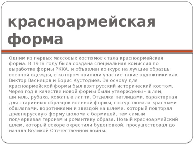 красноармейская форма Одним из первых массовых костюмов стала красноармейская форма. В 1918 году была создана специальная комиссия по выработке формы РККА, и объявлен конкурс на лучшие образцы военной одежды, в котором приняли участие такие художники как Виктор Васнецов и Борис Кустодиев. За основу для красноармейской формы был взят русский исторический костюм. Через год в качестве новой формы были утверждены - шлем, шинель, рубаха, кожаные лапти. Отделка петлицами, характерная для старинных образцов военной формы, соседствовала красными обшлагами, воротниками и звездой на шлеме, который повторял древнерусскую форму шолома с бармицей, тем самым подчеркивая героизм и романтику образа. Новый красноармейский шлем, который вскоре окрестили буденовкой, просуществовал до начала Великой Отечественной войны. 