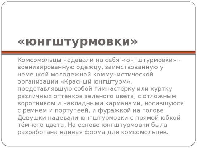«юнгштурмовки» Комсомольцы надевали на себя «юнгштурмовки» - военизированную одежду, заимствованную у немецкой молодежной коммунистической организации «Красный юнгштурм», представлявшую собой гимнастерку или куртку различных оттенков зеленого цвета, с отложным воротником и накладными карманами, носившуюся с ремнем и портупеей, и фуражкой на голове. Девушки надевали юнгштурмовки с прямой юбкой тёмного цвета. На основе юнгштурмовки была разработана единая форма для комсомольцев. 