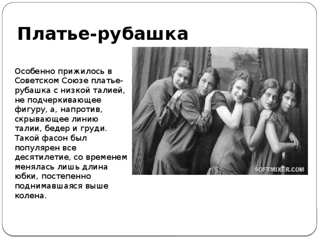 Платье-рубашка Особенно прижилось в Советском Союзе платье-рубашка с низкой талией, не подчеркивающее фигуру, а, напротив, скрывающее линию талии, бедер и груди. Такой фасон был популярен все десятилетие, со временем менялась лишь длина юбки, постепенно поднимавшаяся выше колена. 