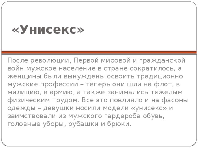  «Унисекс» После революции, Первой мировой и гражданской войн мужское население в стране сократилось, а женщины были вынуждены освоить традиционно мужские профессии – теперь они шли на флот, в милицию, в армию, а также занимались тяжелым физическим трудом. Все это повлияло и на фасоны одежды – девушки носили модели «унисекс» и заимствовали из мужского гардероба обувь, головные уборы, рубашки и брюки. 