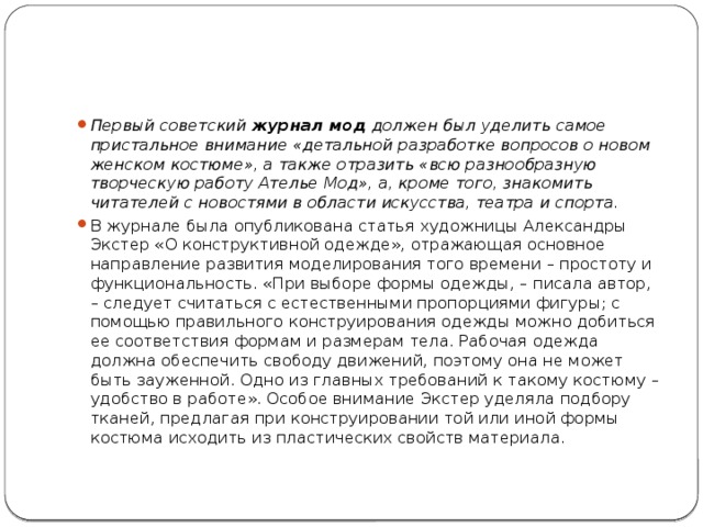 Первый советский  журнал мод  должен был уделить самое пристальное внимание «детальной разработке вопросов о новом женском костюме», а также отразить «всю разнообразную творческую работу Ателье Мод», а, кроме того, знакомить читателей с новостями в области искусства, театра и спорта. В журнале была опубликована статья художницы Александры Экстер «О конструктивной одежде», отражающая основное направление развития моделирования того времени – простоту и функциональность. «При выборе формы одежды, – писала автор, – следует считаться с естественными пропорциями фигуры; с помощью правильного конструирования одежды можно добиться ее соответствия формам и размерам тела. Рабочая одежда должна обеспечить свободу движений, поэтому она не может быть зауженной. Одно из главных требований к такому костюму – удобство в работе». Особое внимание Экстер уделяла подбору тканей, предлагая при конструировании той или иной формы костюма исходить из пластических свойств материала. 