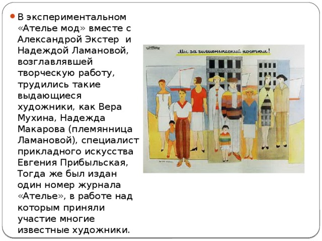 В экспериментальном «Ателье мод» вместе с Александрой Экстер и Надеждой Ламановой, возглавлявшей творческую работу, трудились такие выдающиеся художники, как Вера Мухина, Надежда Макарова (племянница Ламановой), специалист прикладного искусства Евгения Прибыльская, Тогда же был издан один номер журнала «Ателье», в работе над которым приняли участие многие известные художники. 