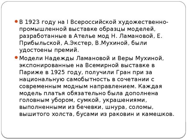 В 1923 году на I Всероссийской художественно-промышленной выставке образцы моделей, разработанные в Ателье мод Н. Ламановой, Е. Прибыльской, А.Экстер, В.Мухиной, были удостоены премий. Модели Надежды Ламановой и Веры Мухиной, экспонированные на Всемирной выставке в Париже в 1925 году, получили Гран при за национальную самобытность в сочетании с современным модным направлением. Каждая модель платья обязательно была дополнена головным убором, сумкой, украшениями, выполненными из бечевки, шнура, соломы, вышитого холста, бусами из раковин и камешков. 