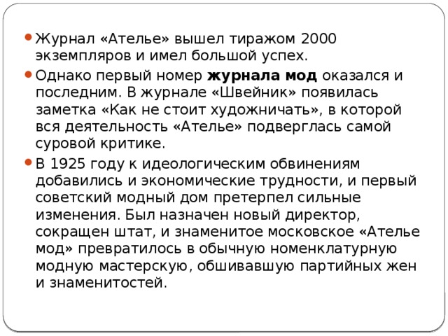 Журнал «Ателье» вышел тиражом 2000 экземпляров и имел большой успех. Однако первый номер  журнала мод  оказался и последним. В журнале «Швейник» появилась заметка «Как не стоит художничать», в которой вся деятельность «Ателье» подверглась самой суровой критике. В 1925 году к идеологическим обвинениям добавились и экономические трудности, и первый советский модный дом претерпел сильные изменения. Был назначен новый директор, сокращен штат, и знаменитое московское «Ателье мод» превратилось в обычную номенклатурную модную мастерскую, обшивавшую партийных жен и знаменитостей. 