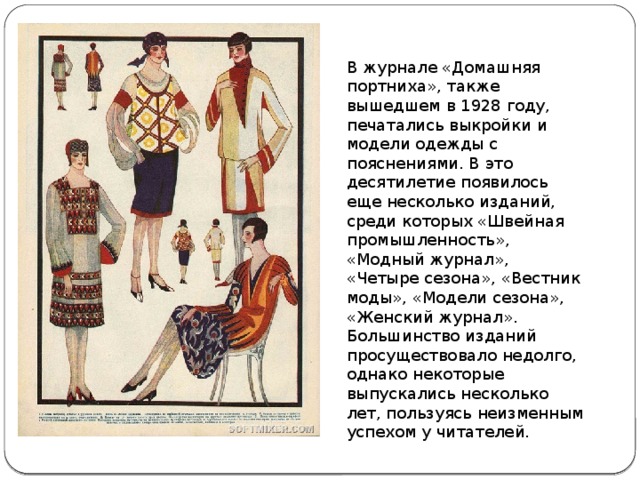 В журнале «Домашняя портниха», также вышедшем в 1928 году, печатались выкройки и модели одежды с пояснениями. В это десятилетие появилось еще несколько изданий, среди которых «Швейная промышленность», «Модный журнал», «Четыре сезона», «Вестник моды», «Модели сезона», «Женский журнал». Большинство изданий просуществовало недолго, однако некоторые выпускались несколько лет, пользуясь неизменным успехом у читателей. 