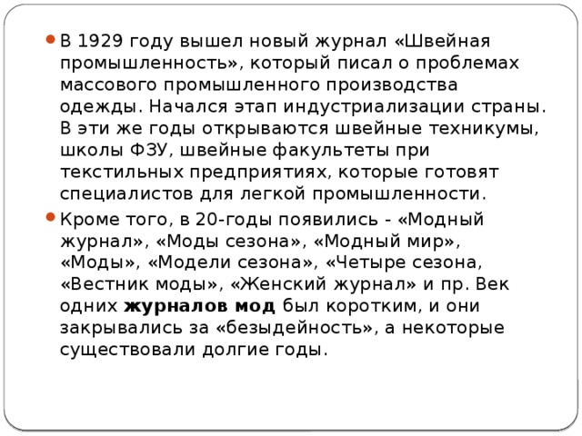 В 1929 году вышел новый журнал «Швейная промышленность», который писал о проблемах массового промышленного производства одежды. Начался этап индустриализации страны. В эти же годы открываются швейные техникумы, школы ФЗУ, швейные факультеты при текстильных предприятиях, которые готовят специалистов для легкой промышленности. Кроме того, в 20-годы появились - «Модный журнал», «Моды сезона», «Модный мир», «Моды», «Модели сезона», «Четыре сезона, «Вестник моды», «Женский журнал» и пр. Век одних  журналов мод  был коротким, и они закрывались за «безыдейность», а некоторые существовали долгие годы. 