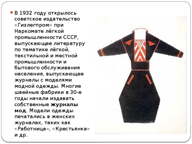 В 1932 году открылось советское издательство «Гизлегпром» при Наркомате лёгкой промышленности СССР, выпускающее литературу по тематике лёгкой, текстильной и местной промышленности и бытового обслуживания населения, выпускающее журналы с моделями модной одежды. Многие швейные фабрики в 30-е годы начали издавать собственные журналы мод . Модели одежды печатались в женских журналах, таких как «Работница», «Крестьянка» и др. 