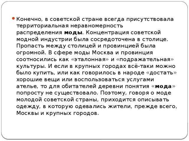 Конечно, в советской стране всегда присутствовала территориальная неравномерность распределения  моды . Концентрация советской модной индустрии была сосредоточена в столице. Пропасть между столицей и провинцией была огромной. В сфере моды Москва и провинция соотносились как «эталонная» и «подражательная» культуры. И если в крупных городах всё-таки можно было купить, или как говорилось в народе «достать» хорошие вещи или воспользоваться услугами ателье, то для обитателей деревни понятия « мода » попросту не существовало. Поэтому, говоря о моде молодой советской страны, приходится описывать одежду, в которую одевались жители, прежде всего, Москвы и крупных городов. 