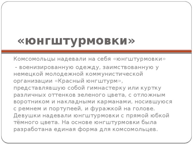 «юнгштурмовки» Комсомольцы надевали на себя «юнгштурмовки»  - военизированную одежду, заимствованную у немецкой молодежной коммунистической организации «Красный юнгштурм», представлявшую собой гимнастерку или куртку различных оттенков зеленого цвета, с отложным воротником и накладными карманами, носившуюся с ремнем и портупеей, и фуражкой на голове. Девушки надевали юнгштурмовки с прямой юбкой тёмного цвета. На основе юнгштурмовки была разработана единая форма для комсомольцев. 