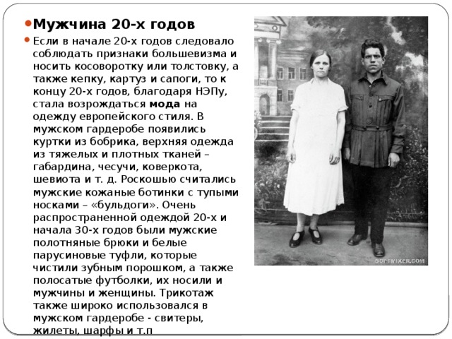 Мужчина 20-х годов Если в начале 20-х годов следовало соблюдать признаки большевизма и носить косоворотку или толстовку, а также кепку, картуз и сапоги, то к концу 20-х годов, благодаря НЭПу, стала возрождаться  мода  на одежду европейского стиля. В мужском гардеробе появились куртки из бобрика, верхняя одежда из тяжелых и плотных тканей – габардина, чесучи, коверкота, шевиота и т. д. Роскошью считались мужские кожаные ботинки с тупыми носками – «бульдоги». Очень распространенной одеждой 20-х и начала 30-х годов были мужские полотняные брюки и белые парусиновые туфли, которые чистили зубным порошком, а также полосатые футболки, их носили и мужчины и женщины. Трикотаж также широко использовался в мужском гардеробе - свитеры, жилеты, шарфы и т.п 