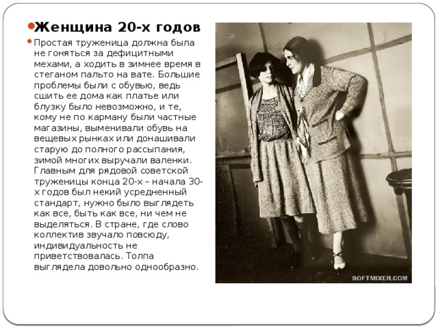 Женщина 20-х годов Простая труженица должна была не гоняться за дефицитными мехами, а ходить в зимнее время в стеганом пальто на вате. Большие проблемы были с обувью, ведь сшить ее дома как платье или блузку было невозможно, и те, кому не по карману были частные магазины, выменивали обувь на вещевых рынках или донашивали старую до полного рассыпания, зимой многих выручали валенки. Главным для рядовой советской труженицы конца 20-х – начала 30-х годов был некий усредненный стандарт, нужно было выглядеть как все, быть как все, ни чем не выделяться. В стране, где слово коллектив звучало повсюду, индивидуальность не приветствовалась. Толпа выглядела довольно однообразно. 
