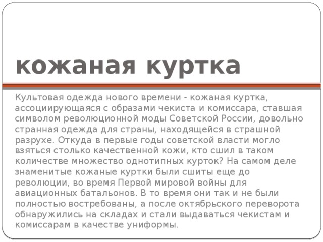 кожаная куртка Культовая одежда нового времени - кожаная куртка, ассоциирующаяся с образами чекиста и комиссара, ставшая символом революционной моды Советской России, довольно странная одежда для страны, находящейся в страшной разрухе. Откуда в первые годы советской власти могло взяться столько качественной кожи, кто сшил в таком количестве множество однотипных курток? На самом деле знаменитые кожаные куртки были сшиты еще до революции, во время Первой мировой войны для авиационных батальонов. В то время они так и не были полностью востребованы, а после октябрьского переворота обнаружились на складах и стали выдаваться чекистам и комиссарам в качестве униформы. 