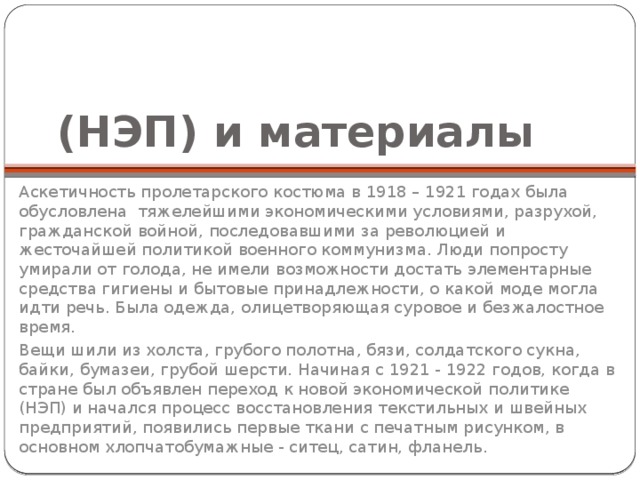 (НЭП) и материалы Аскетичность пролетарского костюма в 1918 – 1921 годах была обусловлена тяжелейшими экономическими условиями, разрухой, гражданской войной, последовавшими за революцией и жесточайшей политикой военного коммунизма. Люди попросту умирали от голода, не имели возможности достать элементарные средства гигиены и бытовые принадлежности, о какой моде могла идти речь. Была одежда, олицетворяющая суровое и безжалостное время. Вещи шили из холста, грубого полотна, бязи, солдатского сукна, байки, бумазеи, грубой шерсти. Начиная с 1921 - 1922 годов, когда в стране был объявлен переход к новой экономической политике (НЭП) и начался процесс восстановления текстильных и швейных предприятий, появились первые ткани с печатным рисунком, в основном хлопчатобумажные - ситец, сатин, фланель. 