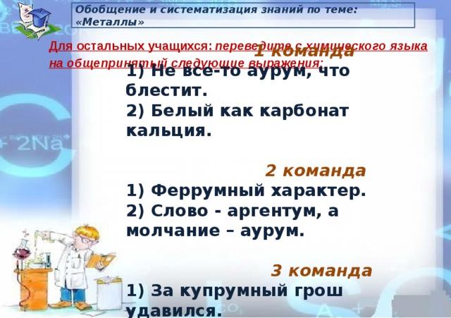 Обобщение и систематизация знаний по теме: «Металлы» Для остальных учащихся:  переведите с химического языка на общепринятый следующие выражения:  1 команда 1) Не все-то аурум, что блестит. 2) Белый как карбонат кальция.   2 команда 1) Феррумный характер. 2) Слово - аргентум, а молчание – аурум.   3 команда 1) За купрумный грош удавился. 2) Много Н2О утекло. 