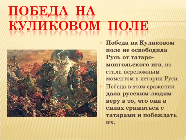 Победа на Куликовом поле не освободила Русь от татаро-монгольского ига , но стала переломным моментом в истории Руси. Победа в этом сражении дала русским людям веру в то, что они в силах сражаться с татарами и побеждать их.