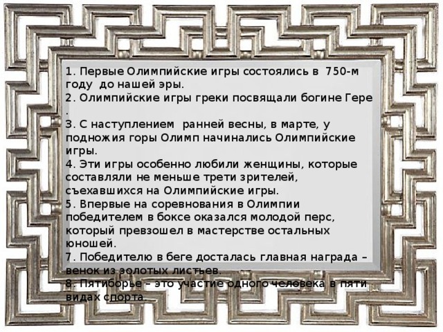 1. Первые Олимпийские игры состоялись в 750-м году до нашей эры. 2. Олимпийские игры греки посвящали богине Гере . 3. С наступлением ранней весны, в марте, у подножия горы Олимп начинались Олимпийские игры. 4. Эти игры особенно любили женщины, которые составляли не меньше трети зрителей, съехавшихся на Олимпийские игры. 5. Впервые на соревнования в Олимпии победителем в боксе оказался молодой перс, который превзошел в мастерстве остальных юношей. 7. Победителю в беге досталась главная награда – венок из золотых листьев. 8. Пятиборье – это участие одного человека в пяти видах спорта . 