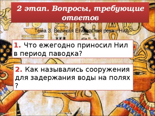 2 этап. Вопросы, требующие ответов Тема 3. Великая Египетская река - Нил   1. Что ежегодно приносил Нил в период паводка? 2. Как назывались сооружения для задержания воды на полях ? 