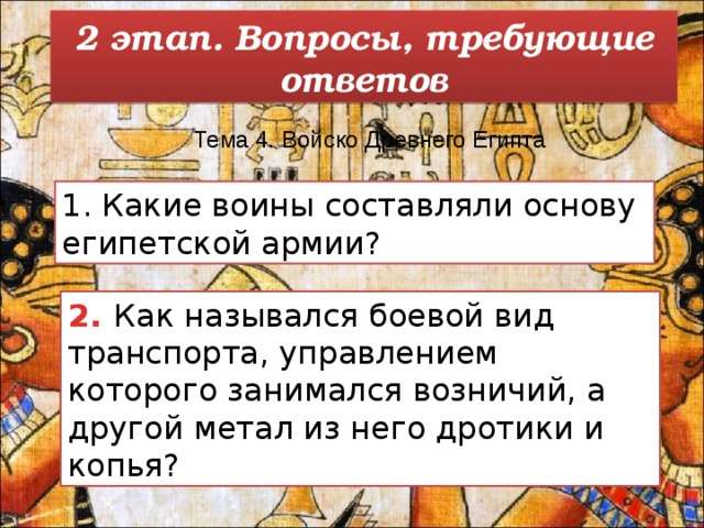 2 этап. Вопросы, требующие ответов Тема 4. Войско Древнего Египта   1. Какие воины составляли основу египетской армии? 2. Как назывался боевой вид транспорта, управлением которого занимался возничий, а другой метал из него дротики и копья? 