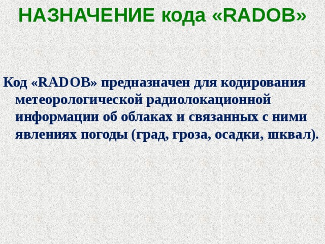 НАЗНАЧЕНИЕ кода «RADOB»   Код «RADOB» предназначен для кодирования метеорологической радиолокационной информации об облаках и связанных с ними явлениях погоды (град, гроза, осадки, шквал).   