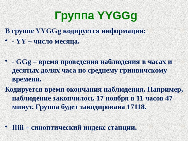 Группа YYGGg В группе YYGGg кодируется информация: - YY – число месяца.  - GGg – время проведения наблюдения в часах и десятых долях часа по среднему гринвичскому времени. Кодируется время окончания наблюдения. Например, наблюдение закончилось 17 ноября в 11 часов 47 минут. Группа будет закодирована 17118.  IIiii – синоптический индекс станции. 