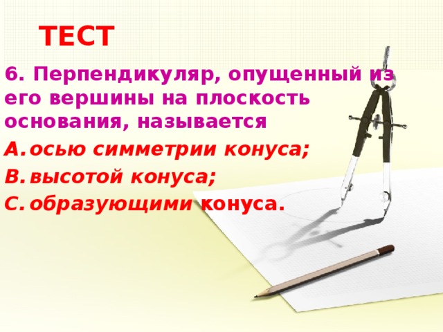 ТЕСТ 6.  Перпендикуляр, опущенный из его вершины на плоскость основания, называется осью симметрии конуса; высотой конуса; образующими конуса.    5