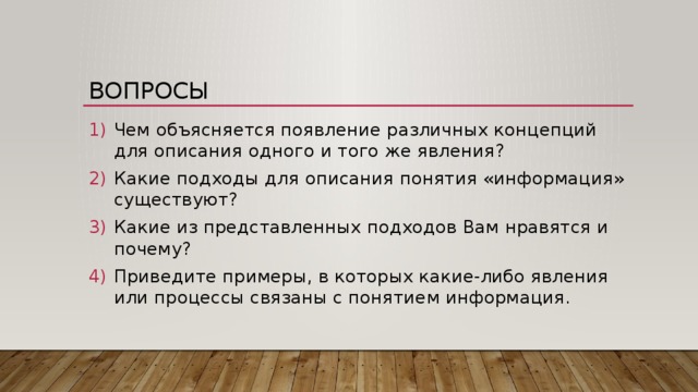 Вопросы Чем объясняется появление различных концепций для описания одного и того же явления? Какие подходы для описания понятия «информация» существуют? Какие из представленных подходов Вам нравятся и почему? Приведите примеры, в которых какие-либо явления или процессы связаны с понятием информация. 