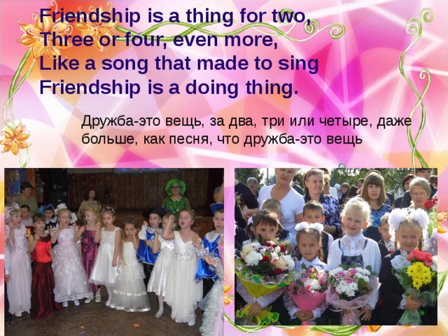 Friendship is a thing for two,  Three or four, even more,  Like a song that made to sing  Friendship is a doing thing. Дружба-это вещь, за два, три или четыре, даже больше, как песня, что дружба-это вещь 