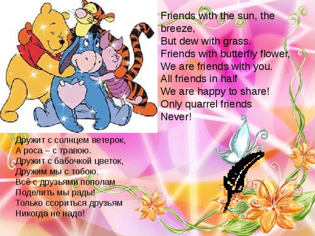Friends with the sun, the breeze,  But dew with grass.  Friends with butterfly flower,  We are friends with you.  All friends in half  We are happy to share!  Only quarrel friends  Never! Дружит с солнцем ветерок, А роса – с травою. Дружит с бабочкой цветок, Дружим мы с тобою. Всё с друзьями пополам Поделить мы рады! Только ссориться друзьям Никогда не надо! 