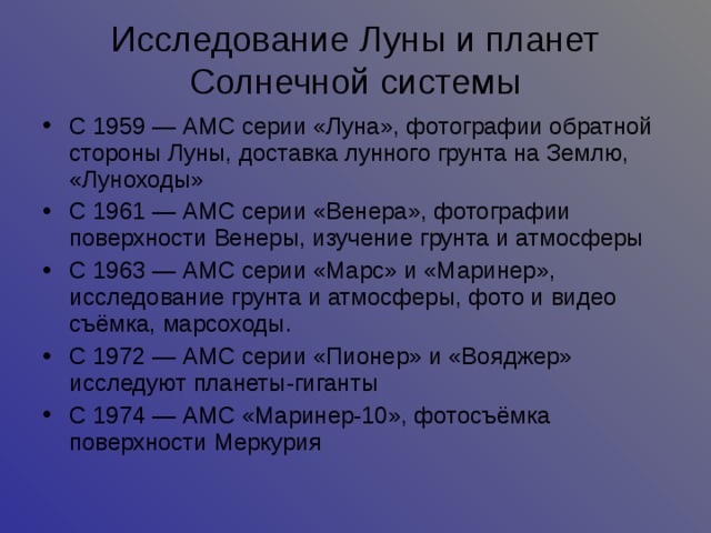 Исследование Луны и планет Солнечной системы С 1959 — АМС серии «Луна», фотографии обратной стороны Луны, доставка лунного грунта на Землю, «Луноходы» С 1961 — АМС серии «Венера», фотографии поверхности Венеры, изучение грунта и атмосферы С 1963 — АМС серии «Марс» и «Маринер», исследование грунта и атмосферы, фото и видео съёмка, марсоходы. С 1972 — АМС серии «Пионер» и «Вояджер» исследуют планеты-гиганты С 1974 — АМС «Маринер-10», фотосъёмка поверхности Меркурия  