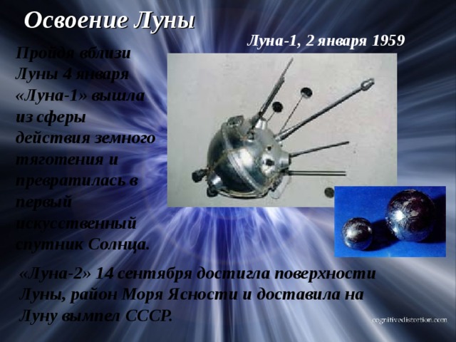 Освоение Луны Луна-1, 2 января 1959 Пройдя вблизи Луны 4 января «Луна-1» вышла из сферы действия земного тяготения и превратилась в первый искусственный спутник Солнца. «Луна-2» 14 сентября достигла поверхности Луны, район Моря Ясности и доставила на Луну вымпел СССР. 