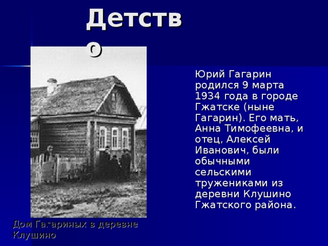Детство  Юрий Гагарин родился 9 марта 1934 года в городе Гжатске (ныне Гагарин) . Его мать, Анна Тимофеевна, и отец, Алексей Иванович, были обычными сельскими тружениками из деревни Клушино Гжатского района. Дом Гагариных в деревне Клушино 
