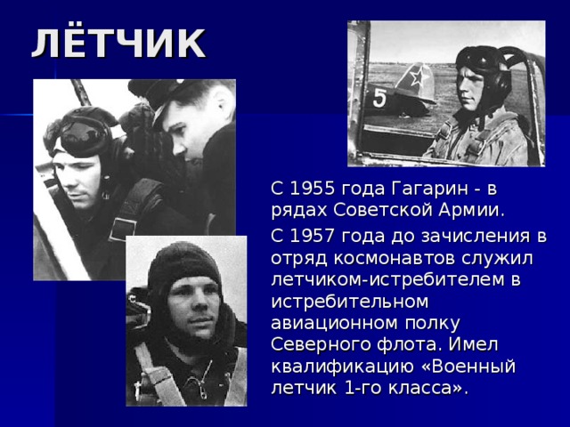 ЛЁТЧИК  С 1955 года Гагарин - в рядах Советской Армии.  С 1957 года до зачисления в отряд космонавтов служил летчиком-истребителем в истребительном авиационном полку Северного флота. Имел квалификацию «Военный летчик 1-го класса». 