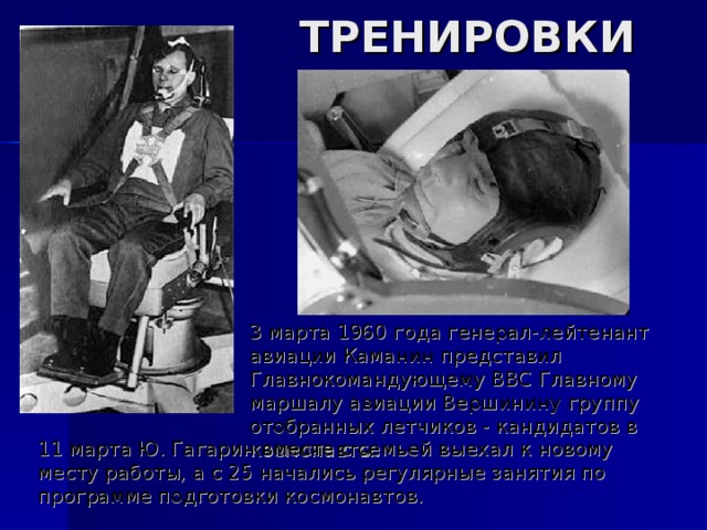 ТРЕНИРОВКИ 3 марта 1960 года генерал-лейтенант авиации Каманин представил Главнокомандующему ВВС Главному маршалу авиации Вершинину группу отобранных летчиков - кандидатов в космонавты. 11 марта Ю. Гагарин вместе с семьей выехал к новому месту работы, а с 25 начались регулярные занятия по программе подготовки космонавтов. 
