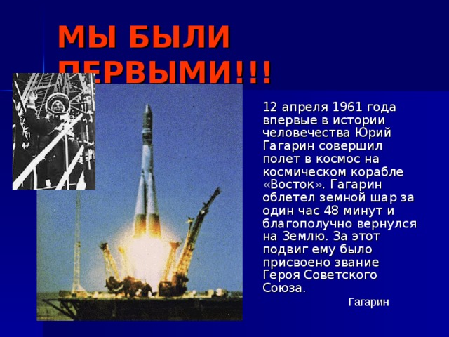 МЫ БЫЛИ ПЕРВЫМИ!!!  12 апреля 1961 года впервые в истории человечества Юрий Гагарин совершил полет в космос на космическом корабле «Восток». Гагарин облетел земной шар за один час 48 минут и благополучно вернулся на Землю. За этот подвиг ему было присвоено звание Героя Советского Союза. Гагарин 