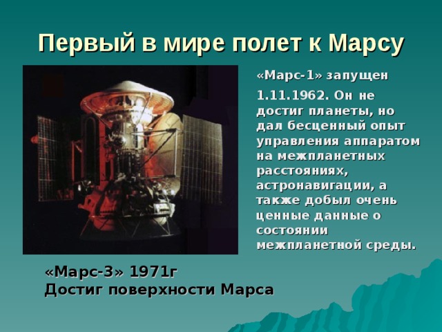 Первый в мире полет к Марсу  «Марс-1» запущен 1.11.1962. Он  не достиг планеты, но дал бесценный опыт управления аппаратом на межпланетных расстояниях, астронавигации, а также добыл очень ценные данные о состоянии межпланетной среды. «Марс-3» 1971г Достиг поверхности Марса 