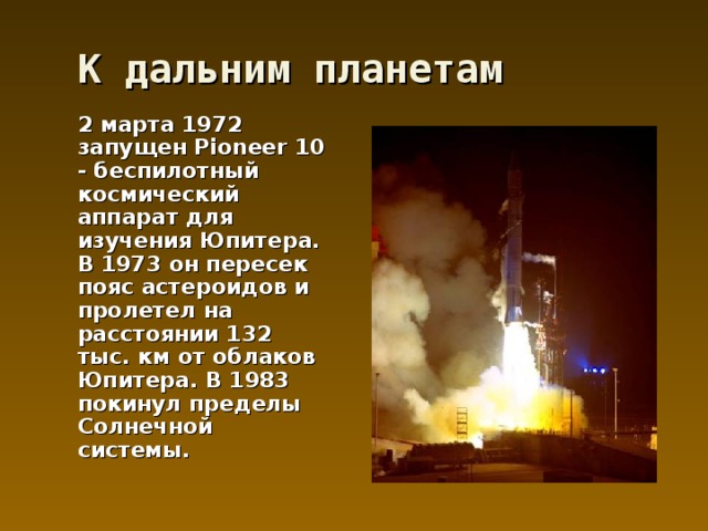 К дальним планетам  2 марта 1972 запущен Pioneer 10 - беспилотный космический аппарат для изучения Юпитера. В 1973 он пересек пояс астероидов и пролетел на расстоянии 132 тыс. км от облаков Юпитера. В 1983 покинул пределы Солнечной системы. 
