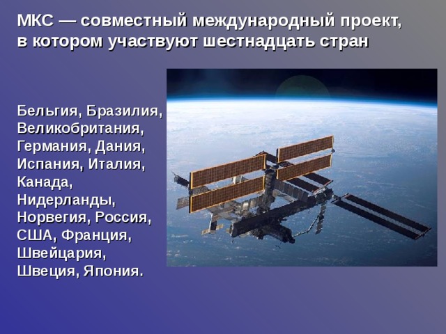 МКС — совместный международный проект, в котором участвуют шестнадцать стран  Бельгия, Бразилия, Великобритания, Германия, Дания, Испания, Италия, Канада, Нидерланды, Норвегия, Россия, США, Франция, Швейцария, Швеция, Япония. 