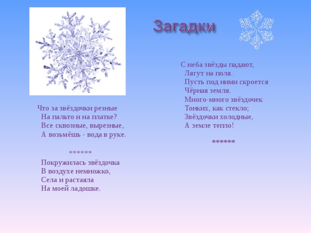  С неба звёзды падают,  Лягут на поля.  Пусть под ними скроется  Чёрная земля.  Много-много звёздочек  Тонких, как стекло;  Звёздочки холодные,  А земле тепло!   ******     Что за звёздочки резные  На пальто и на платке?  Все сквозные, вырезные,  А возьмёшь - вода в руке.   ******  Покружилась звёздочка  В воздухе немножко,  Села и растаяла  На моей ладошке.   