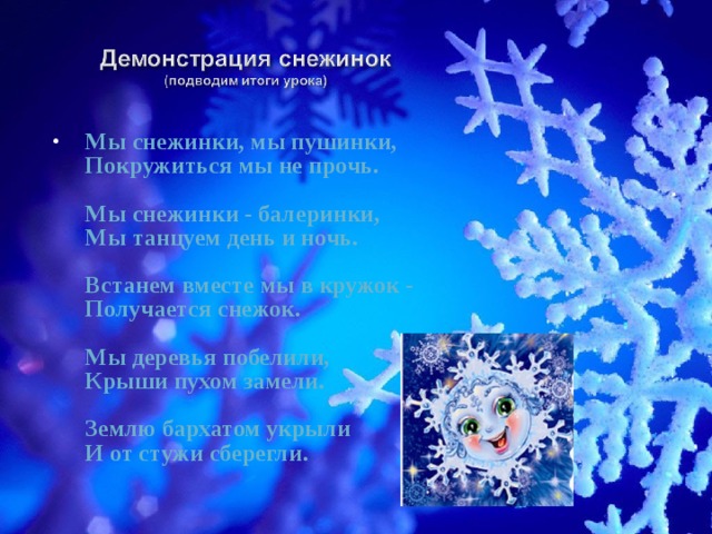 Мы снежинки, мы пушинки,  Покружиться мы не прочь.   Мы снежинки - балеринки,  Мы танцуем день и ночь.   Встанем вместе мы в кружок -  Получается снежок.   Мы деревья побелили,  Крыши пухом замели.   Землю бархатом укрыли  И от стужи сберегли. 