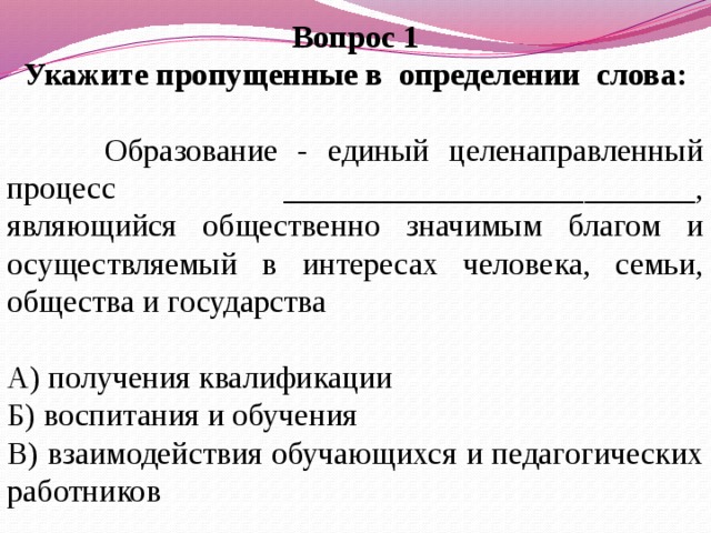 Вопрос 1 Укажите пропущенные в определении слова:  Образование - единый целенаправленный процесс __________________________, являющийся общественно значимым благом и осуществляемый в интересах человека, семьи, общества и государства А) получения квалификации Б) воспитания и обучения В) взаимодействия обучающихся и педагогических работников   