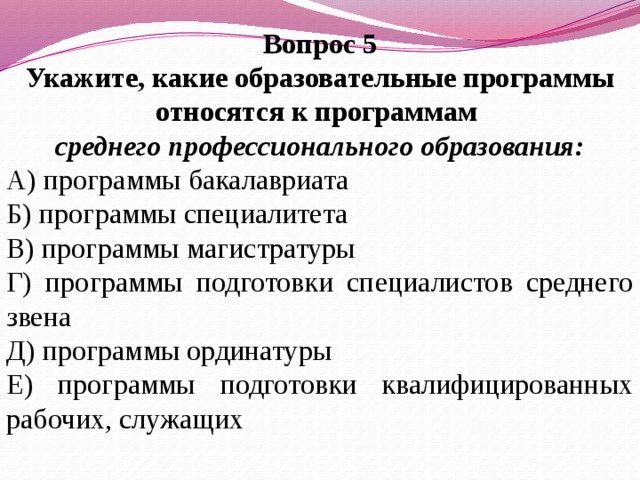 Вопрос 5 Укажите, какие образовательные программы относятся к программам среднего профессионального образования: А) программы бакалавриата Б) программы специалитета В) программы магистратуры Г) программы подготовки специалистов среднего звена Д) программы ординатуры Е) программы подготовки квалифицированных рабочих, служащих   