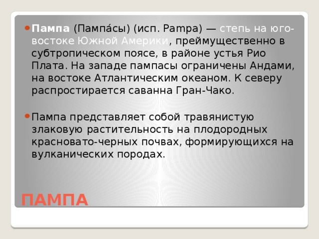 Пампа (Пампа́сы) (исп. Pampa) — степь на юго-востоке Южной Америки , преймущественно в субтропическом поясе, в районе устья Рио Плата. На западе пампасы ограничены Андами, на востоке Атлантическим океаном. К северу распростирается саванна Гран-Чако. Пампа представляет собой травянистую злаковую растительность на плодородных красновато-черных почвах, формирующихся на вулканических породах.