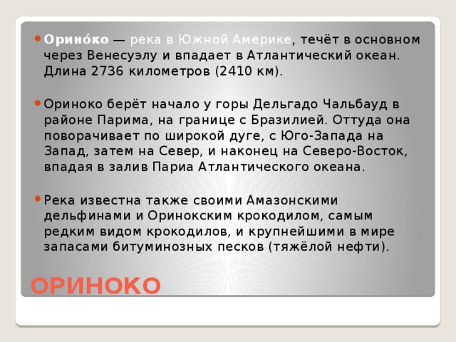 Орино́ко — река в Южной Америке , течёт в основном через Венесуэлу и впадает в Атлантический океан. Длина 2736 километров (2410 км). Ориноко берёт начало у горы Дельгадо Чальбауд в районе Парима, на границе с Бразилией. Оттуда она поворачивает по широкой дуге, с Юго-Запада на Запад, затем на Север, и наконец на Северо-Восток, впадая в залив Париа Атлантического океана. Река известна также своими Амазонскими дельфинами и Оринокским крокодилом, самым редким видом крокодилов, и крупнейшими в мире запасами битуминозных песков (тяжёлой нефти).