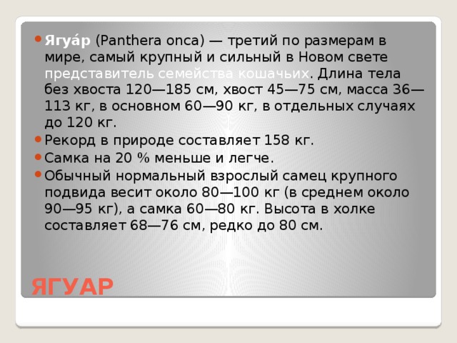 Ягуа́р (Panthera onca) — третий по размерам в мире, самый крупный и сильный в Новом свете представитель семейства кошачьих . Длина тела без хвоста 120—185 см, хвост 45—75 см, масса 36—113 кг, в основном 60—90 кг, в отдельных случаях до 120 кг. Рекорд в природе составляет 158 кг. Самка на 20 % меньше и легче. Обычный нормальный взрослый самец крупного подвида весит около 80—100 кг (в среднем около 90—95 кг), а самка 60—80 кг. Высота в холке составляет 68—76 см, редко до 80 см.