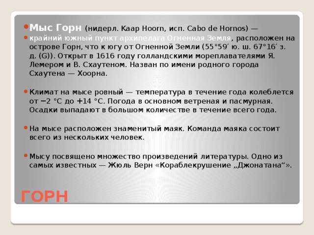 Мыс Горн (нидерл. Kaap Hoorn, исп. Cabo de Hornos) — крайний южный пункт архипелага Огненная Земля , расположен на острове Горн, что к югу от Огненной Земли (55°59′ ю. ш. 67°16′ з. д. (G)). Открыт в 1616 году голландскими мореплавателями Я. Лемером и В. Схаутеном. Назван по имени родного города Схаутена — Хоорна. Климат на мысе ровный — температура в течение года колеблется от −2 °C до +14 °C. Погода в основном ветреная и пасмурная. Осадки выпадают в большом количестве в течение всего года. На мысе расположен знаменитый маяк. Команда маяка состоит всего из нескольких человек. Мысу посвящено множество произведений литературы. Одно из самых известных — Жюль Верн «Кораблекрушение „Джонатана“».