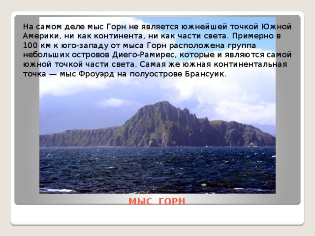 На самом деле мыс Горн не является южнейшей точкой Южной Америки, ни как континента, ни как части света. Примерно в 100 км к юго-западу от мыса Горн расположена группа небольших островов Диего-Рамирес, которые и являются самой южной точкой части света. Самая же южная континентальная точка — мыс Фроуэрд на полуострове Брансуик. МЫС ГОРН