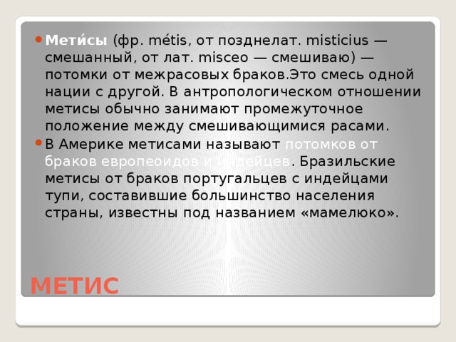 Мети́сы (фр. métis, от позднелат. misticius — смешанный, от лат. misceo — смешиваю) — потомки от межрасовых браков.Это смесь одной нации с другой. В антропологическом отношении метисы обычно занимают промежуточное положение между смешивающимися расами. В Америке метисами называют потомков от браков европеоидов и индейцев . Бразильские метисы от браков португальцев с индейцами тупи, составившие большинство населения страны, известны под названием «мамелюко».