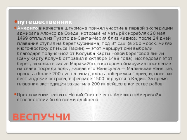 путешественник Америго  в качестве штурмана принял участие в первой экспедиции адмирала Алонсо де Охеда, который на четырёх кораблях 20 мая 1499 отплыл из Пуэрто де-Санта-Мария близ Кадиса; после 24 дней плавания ступил на берег Суринама, под 3° с.ш. (в 200 морск. милях к юго-востоку от мыса Парии) — этот маршрут они выбрали благодаря полученной от Колумба карты новой береговой линии (саму карту Колумб отправил в октябре 1498 года); исследовал этот берег, заходил в залив Маракайбо, в котором обнаружил поселение на сваях посреди воды, назвав его Венесуэла — Маленькая Венеция, проплыл более 200 лиг на запад вдоль побережья Париа, и, посетив вест-индские острова, в феврале 1500 вернулся в Кадис. За время плавания экспедиция захватила 200 индейцев в качестве рабов. Предложение назвать Новый Свет в честь Америго «Америкой» впоследствии было всеми одобрено